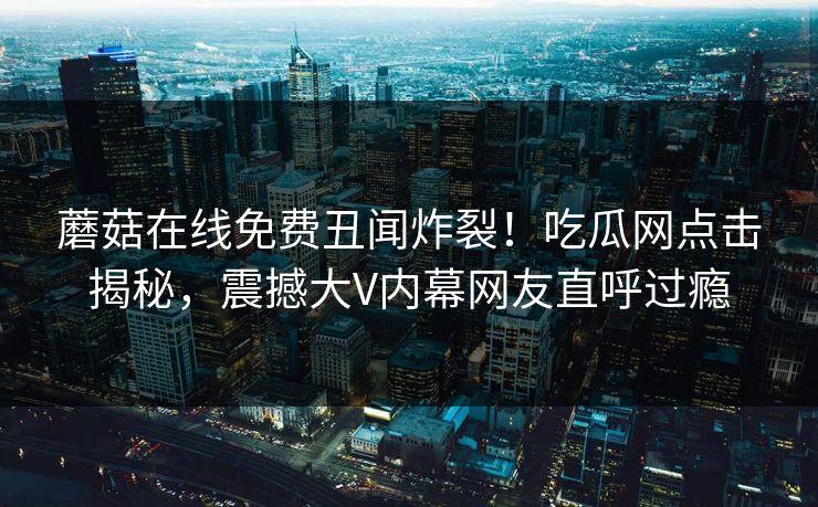 蘑菇在线免费丑闻炸裂！吃瓜网点击揭秘，震撼大V内幕网友直呼过瘾