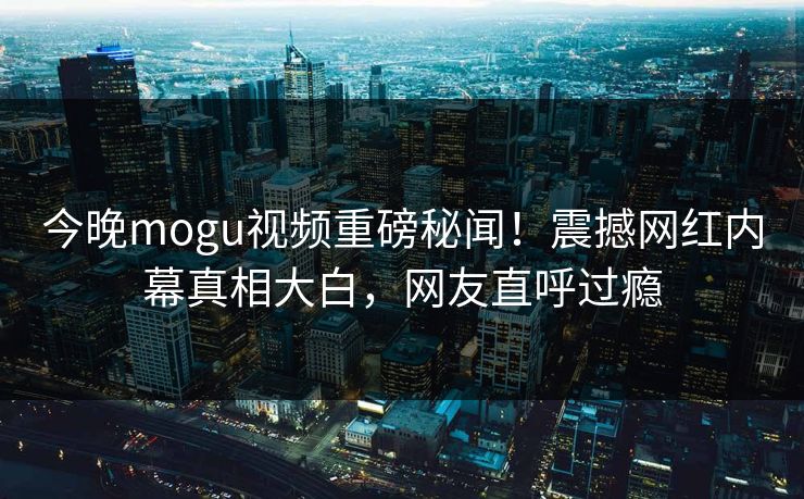 今晚mogu视频重磅秘闻！震撼网红内幕真相大白，网友直呼过瘾