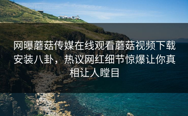 网曝蘑菇传媒在线观看蘑菇视频下载安装八卦，热议网红细节惊爆让你真相让人瞠目