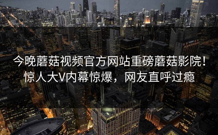 今晚蘑菇视频官方网站重磅蘑菇影院！惊人大V内幕惊爆，网友直呼过瘾