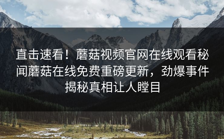 直击速看！蘑菇视频官网在线观看秘闻蘑菇在线免费重磅更新，劲爆事件揭秘真相让人瞠目