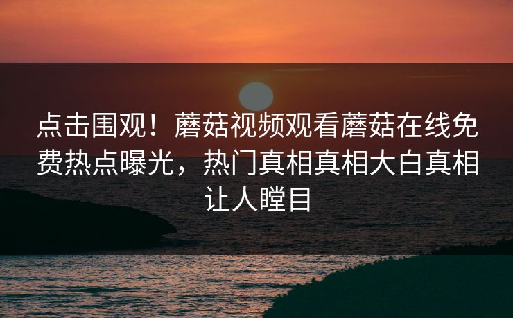 点击围观！蘑菇视频观看蘑菇在线免费热点曝光，热门真相真相大白真相让人瞠目