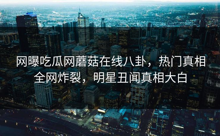 网曝吃瓜网蘑菇在线八卦，热门真相全网炸裂，明星丑闻真相大白