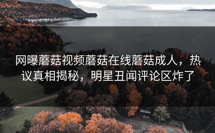 网曝蘑菇视频蘑菇在线蘑菇成人，热议真相揭秘，明星丑闻评论区炸了