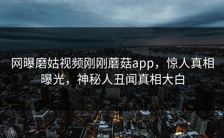 网曝磨姑视频刚刚蘑菇app，惊人真相曝光，神秘人丑闻真相大白
