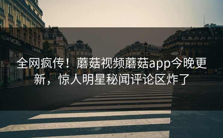 全网疯传！蘑菇视频蘑菇app今晚更新，惊人明星秘闻评论区炸了