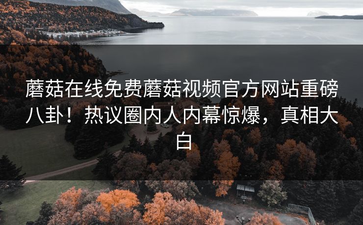 蘑菇在线免费蘑菇视频官方网站重磅八卦！热议圈内人内幕惊爆，真相大白