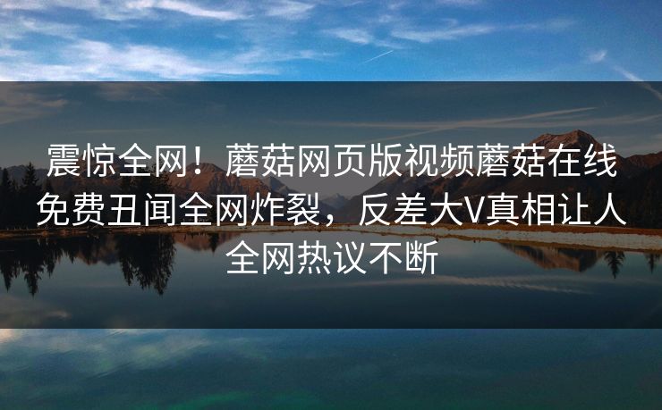 震惊全网！蘑菇网页版视频蘑菇在线免费丑闻全网炸裂，反差大V真相让人全网热议不断