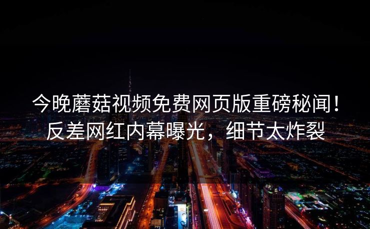 今晚蘑菇视频免费网页版重磅秘闻！反差网红内幕曝光，细节太炸裂