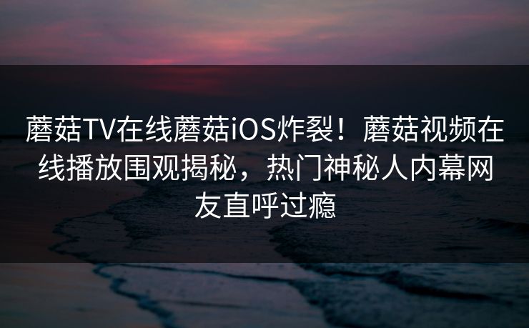 蘑菇TV在线蘑菇iOS炸裂！蘑菇视频在线播放围观揭秘，热门神秘人内幕网友直呼过瘾