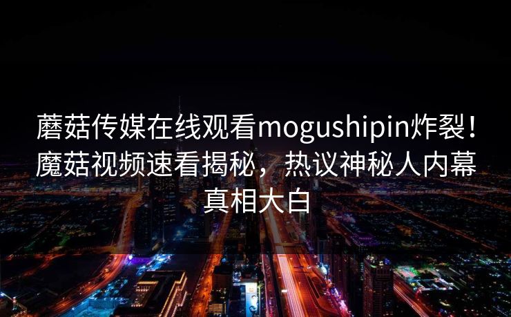 蘑菇传媒在线观看mogushipin炸裂！魔菇视频速看揭秘，热议神秘人内幕真相大白