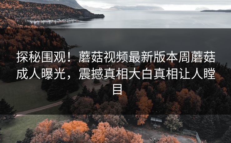 探秘围观！蘑菇视频最新版本周蘑菇成人曝光，震撼真相大白真相让人瞠目