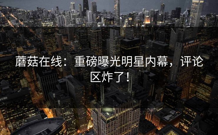 蘑菇在线：重磅曝光明星内幕，评论区炸了！