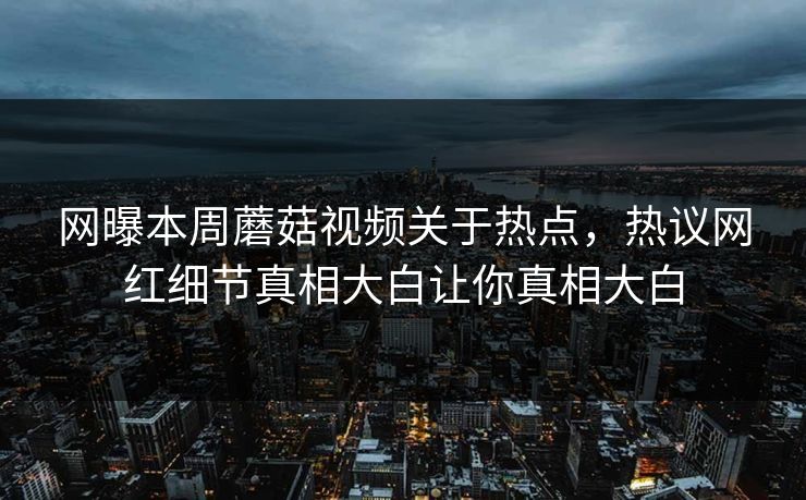网曝本周蘑菇视频关于热点，热议网红细节真相大白让你真相大白