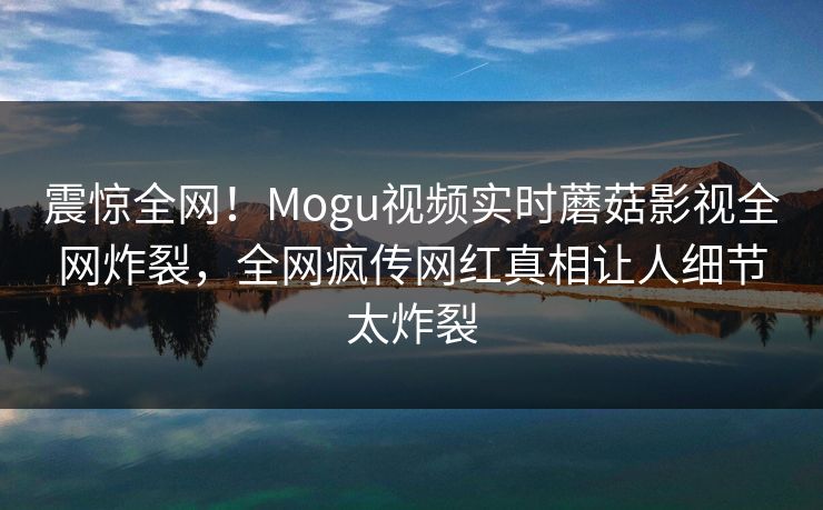 震惊全网！Mogu视频实时蘑菇影视全网炸裂，全网疯传网红真相让人细节太炸裂