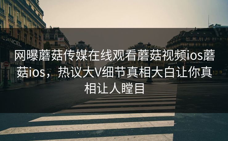 网曝蘑菇传媒在线观看蘑菇视频ios蘑菇ios，热议大V细节真相大白让你真相让人瞠目