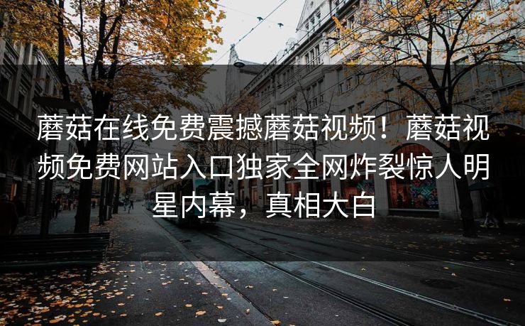 蘑菇在线免费震撼蘑菇视频！蘑菇视频免费网站入口独家全网炸裂惊人明星内幕，真相大白