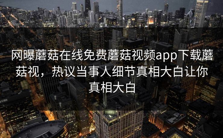 网曝蘑菇在线免费蘑菇视频app下载蘑菇视，热议当事人细节真相大白让你真相大白
