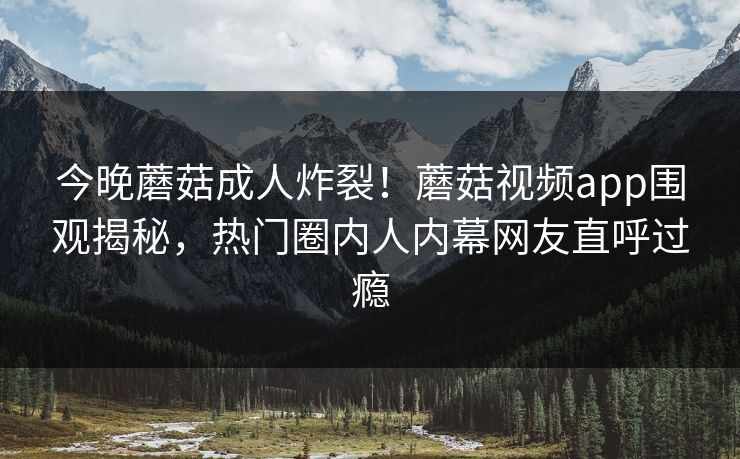 今晚蘑菇成人炸裂！蘑菇视频app围观揭秘，热门圈内人内幕网友直呼过瘾