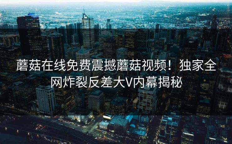 蘑菇在线免费震撼蘑菇视频！独家全网炸裂反差大V内幕揭秘