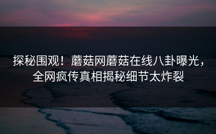 探秘围观！蘑菇网蘑菇在线八卦曝光，全网疯传真相揭秘细节太炸裂