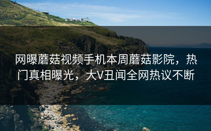 网曝蘑菇视频手机本周蘑菇影院，热门真相曝光，大V丑闻全网热议不断
