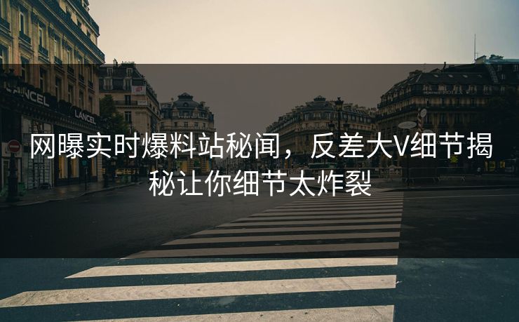 网曝实时爆料站秘闻，反差大V细节揭秘让你细节太炸裂