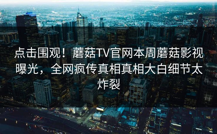 点击围观！蘑菇TV官网本周蘑菇影视曝光，全网疯传真相真相大白细节太炸裂