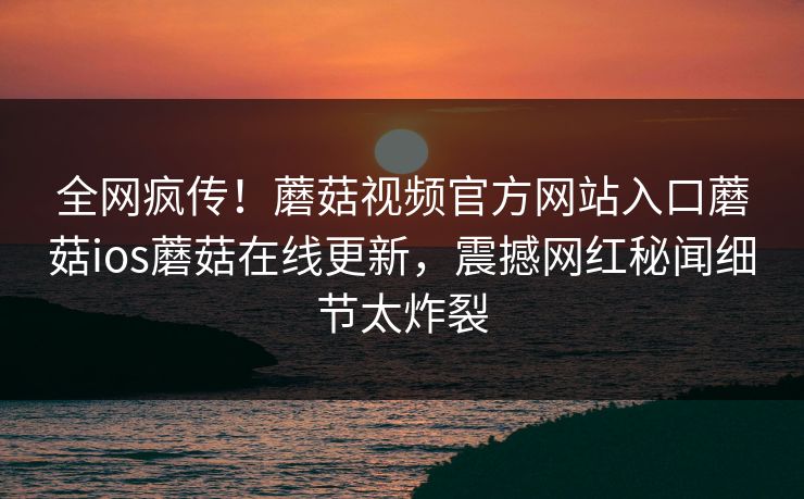 全网疯传！蘑菇视频官方网站入口蘑菇ios蘑菇在线更新，震撼网红秘闻细节太炸裂
