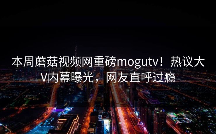 本周蘑菇视频网重磅mogutv！热议大V内幕曝光，网友直呼过瘾