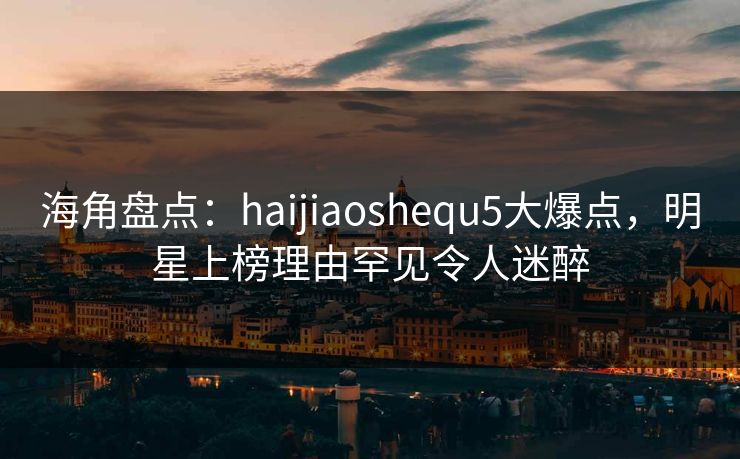 海角盘点：haijiaoshequ5大爆点，明星上榜理由罕见令人迷醉