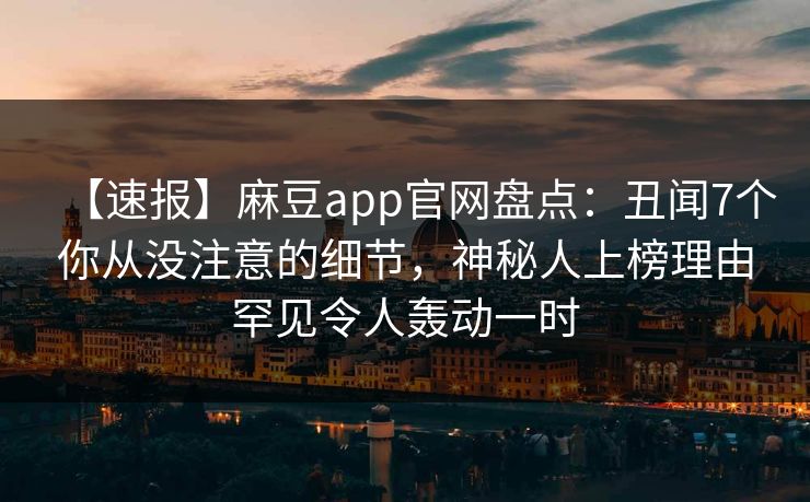 【速报】麻豆app官网盘点：丑闻7个你从没注意的细节，神秘人上榜理由罕见令人轰动一时