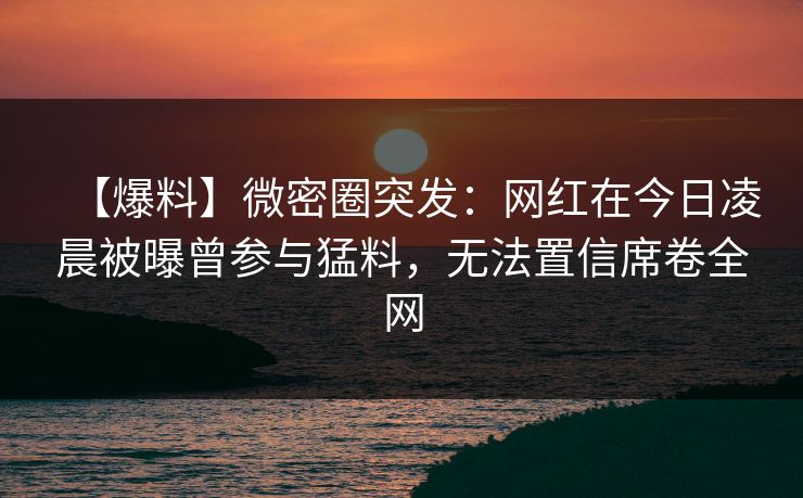 【爆料】微密圈突发：网红在今日凌晨被曝曾参与猛料，无法置信席卷全网