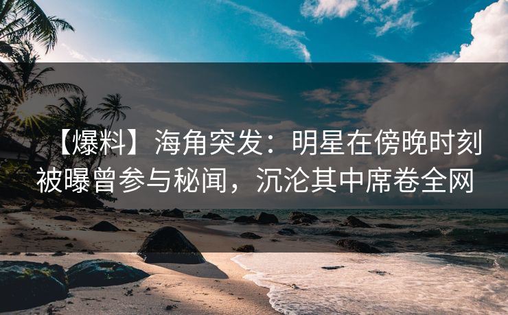 【爆料】海角突发：明星在傍晚时刻被曝曾参与秘闻，沉沦其中席卷全网
