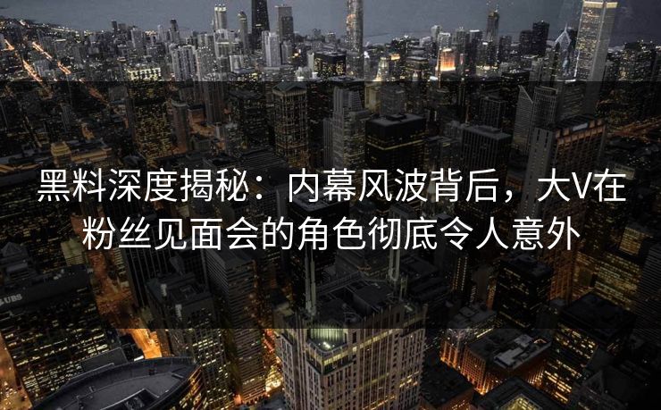 黑料深度揭秘：内幕风波背后，大V在粉丝见面会的角色彻底令人意外