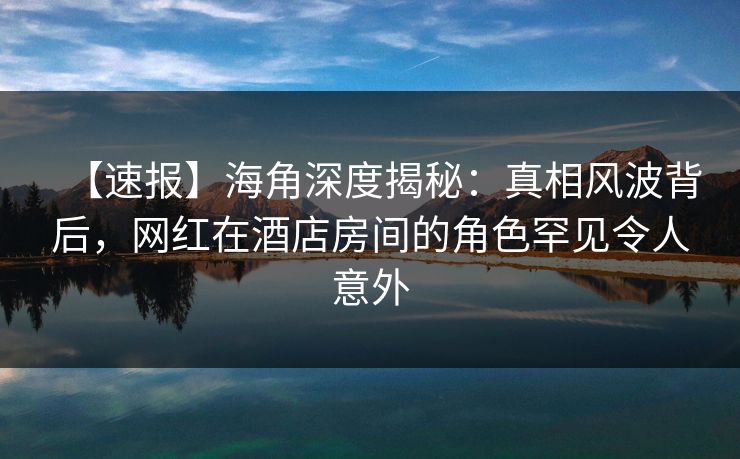 【速报】海角深度揭秘：真相风波背后，网红在酒店房间的角色罕见令人意外