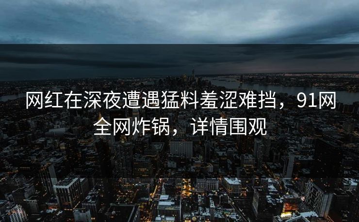 网红在深夜遭遇猛料羞涩难挡，91网全网炸锅，详情围观