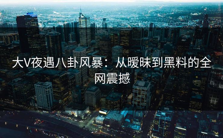 大V夜遇八卦风暴：从暧昧到黑料的全网震撼