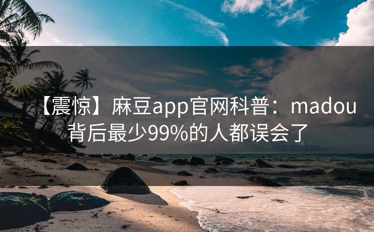 【震惊】麻豆app官网科普：madou背后最少99%的人都误会了