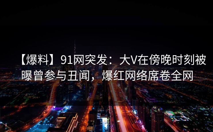 【爆料】91网突发：大V在傍晚时刻被曝曾参与丑闻，爆红网络席卷全网
