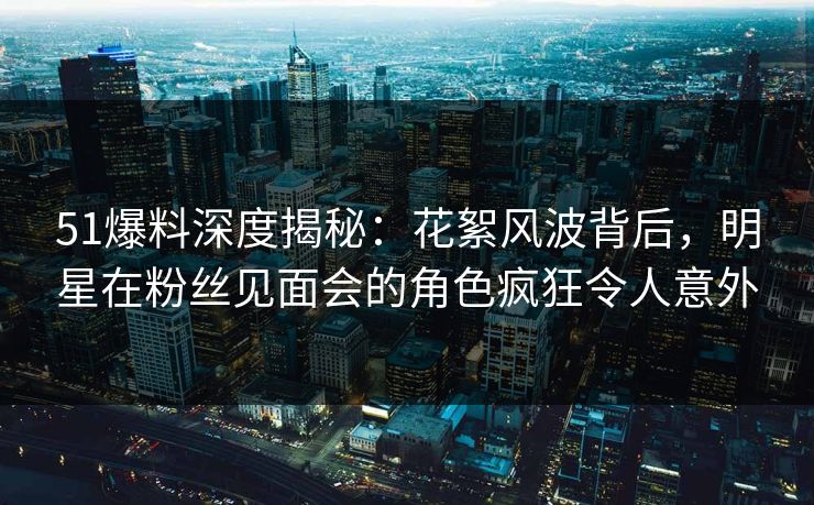 51爆料深度揭秘：花絮风波背后，明星在粉丝见面会的角色疯狂令人意外