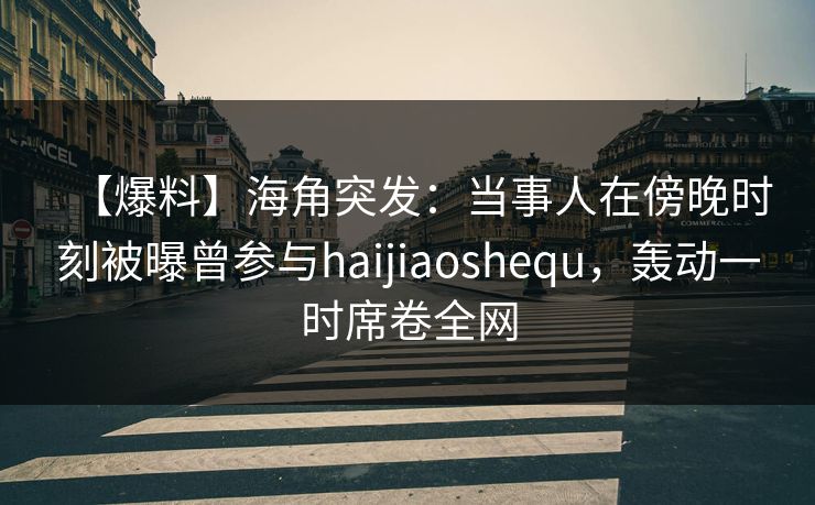【爆料】海角突发：当事人在傍晚时刻被曝曾参与haijiaoshequ，轰动一时席卷全网