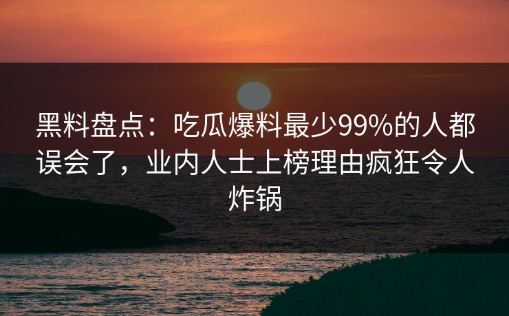 黑料盘点：吃瓜爆料最少99%的人都误会了，业内人士上榜理由疯狂令人炸锅