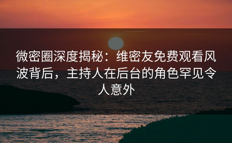 微密圈深度揭秘：维密友免费观看风波背后，主持人在后台的角色罕见令人意外