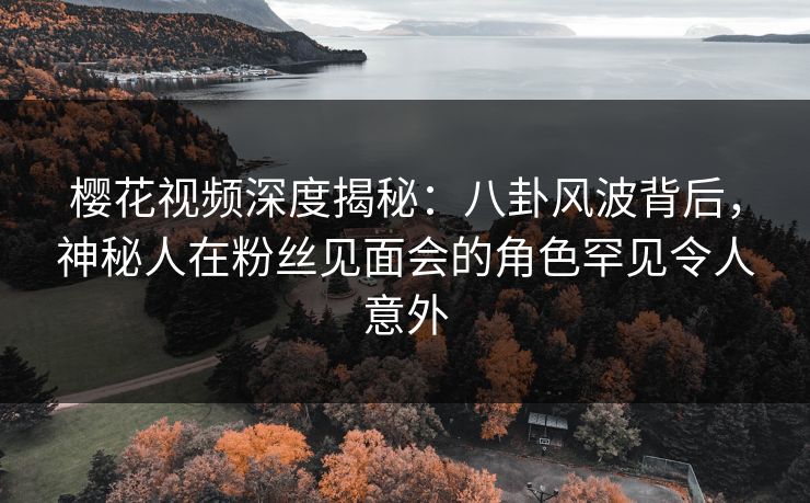 樱花视频深度揭秘：八卦风波背后，神秘人在粉丝见面会的角色罕见令人意外