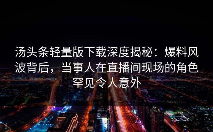 汤头条轻量版下载深度揭秘：爆料风波背后，当事人在直播间现场的角色罕见令人意外