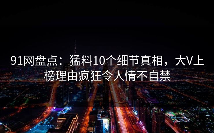 91网盘点：猛料10个细节真相，大V上榜理由疯狂令人情不自禁
