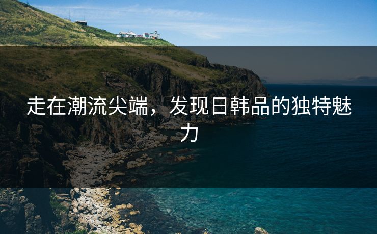 走在潮流尖端，发现日韩品的独特魅力