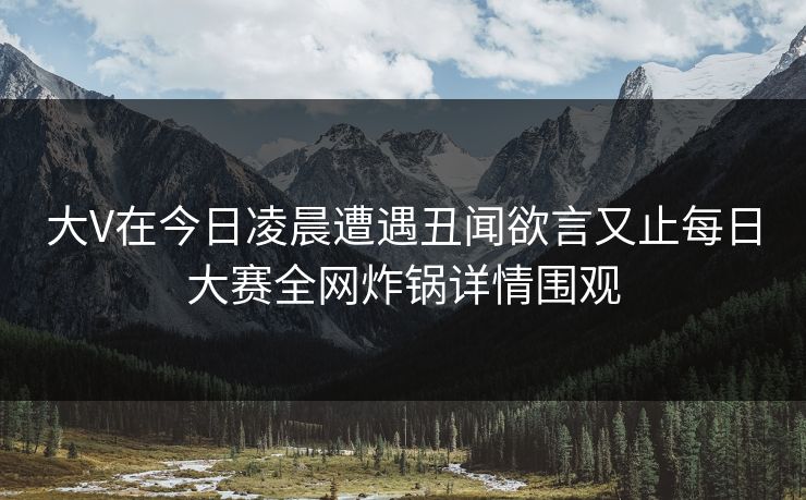 大V在今日凌晨遭遇丑闻欲言又止每日大赛全网炸锅详情围观