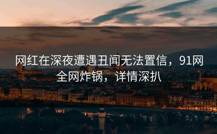 网红在深夜遭遇丑闻无法置信，91网全网炸锅，详情深扒